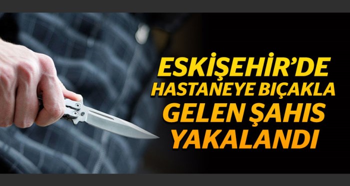 Eskişehir'de hastaneye bıçakla gelen şahıs yakalandı!