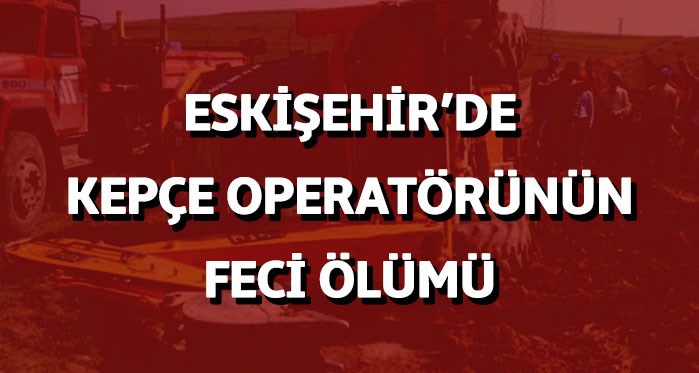 Eskişehir'de kepçe operatörünün feci ölümü