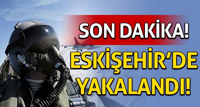 Son Dakika! Pilot Üsteğmen Eskişehir'de yakalandı