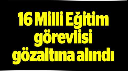 16 Milli Eğitim görevlisi gözaltına alındı