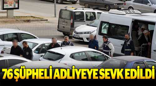 76 şüpheli adliyeye sevk edildi