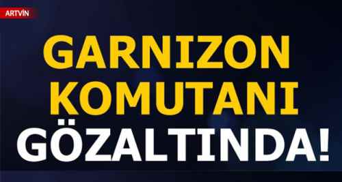 Artvin garnizon komutanı gözaltına alındı