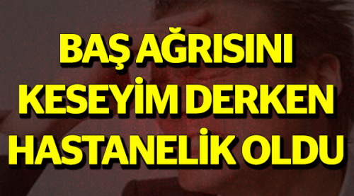 Baş ağrısını keseyim derken hastanelik oldu