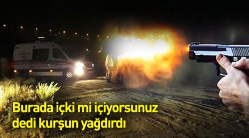 Burada içki mi içiyorsunuz dedi kurşun yağdırdı