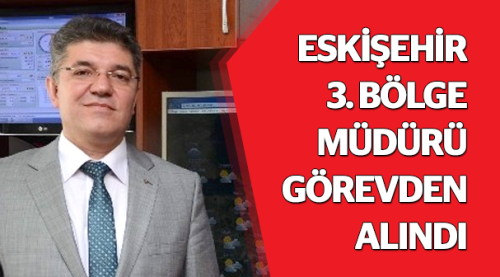 Eskişehir 3. Bölge Müdürü görevden alındı