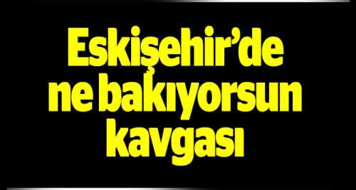ESKİŞEHİR'DE "NE BAKIYORSUN" KAVGASI