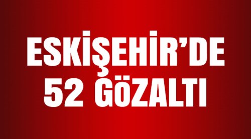 Eskişehir'de 52 kişi gözaltına alındı