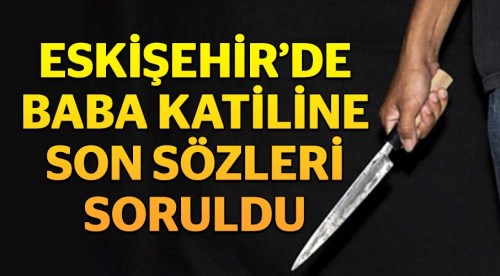 Eskişehir'de babasını bıçaklayarak öldürmüştü...