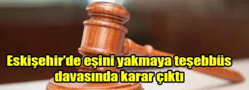 Eskişehir’de eşini yakmaya teşebbüs davasında karar çıktı