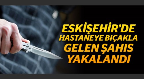 Eskişehir'de hastaneye bıçakla gelen şahıs yakalandı!
