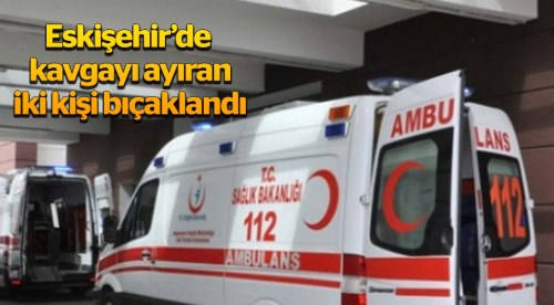 Eskişehir'de kavgayı ayıran 2 kişi bıçaklandı