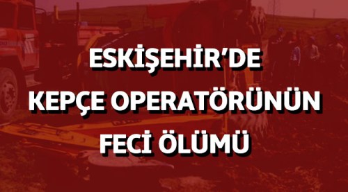 Eskişehir'de kepçe operatörünün feci ölümü