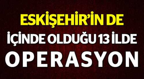 Eskişehir'in de içinde olduğu 13 ilde operasyon