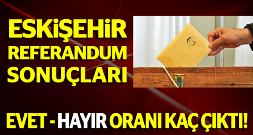 Eskişehir referandum sonuçları 2017 - Eskişehir Evet-Hayır oy oranı kaç?