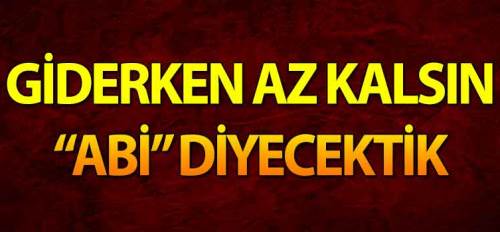 Giderken az kalsın ‘abi’ diyecektik