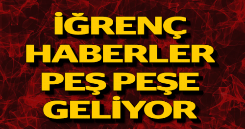 İĞRENÇ HABERLER PEŞ PEŞE GELİYOR