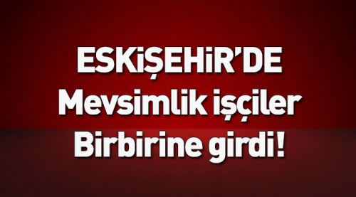 Mevsimlik işçiler birbirine girdi!