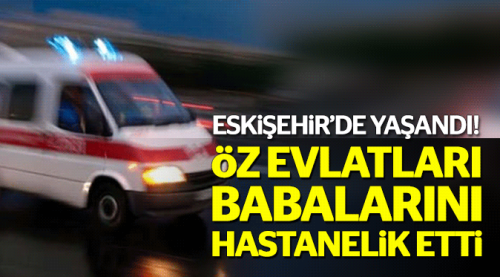 Öz babalarını hastanelik ettiler!