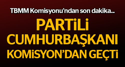 Partili cumhurbaşkanı Komisyon'dan geçti