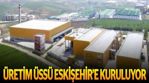 Üretim üssü Eskişehir'e kuruluyor