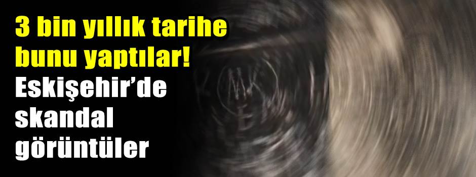 3 bin yıllık tarihe bunu yaptılar! Eskişehir’de skandal görüntüler