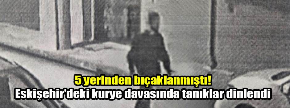 5 yerinden bıçaklanmıştı! Eskişehir’deki kurye davasında tanıklar dinlendi