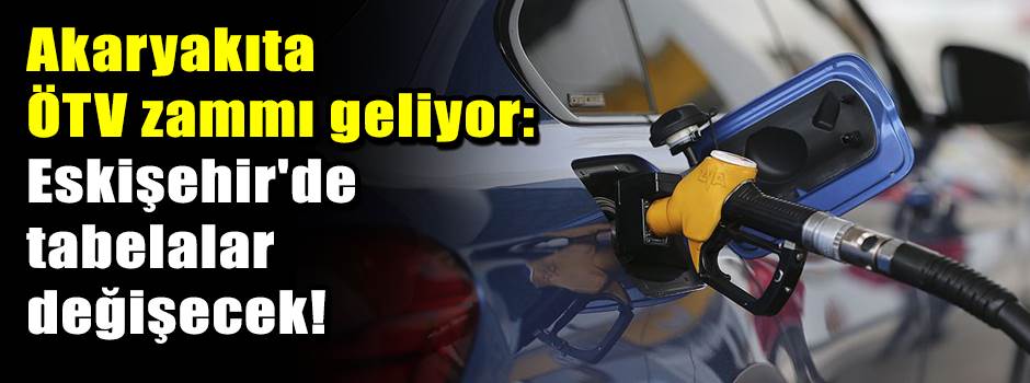 Akaryakıta ÖTV zammı geliyor: Eskişehir'de tabelalar değişecek!