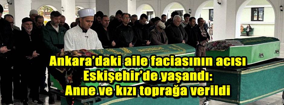 Ankara’daki aile faciasının acısı Eskişehir’de yaşandı: Anne ve kızı toprağa verildi