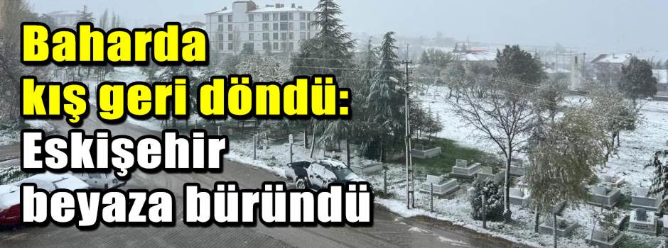 Baharda kış geri döndü: Eskişehir beyaza bürü…