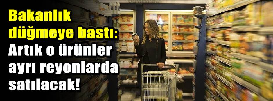 Bakanlık düğmeye bastı: Artık o ürünler ayrı reyonlarda satılacak!