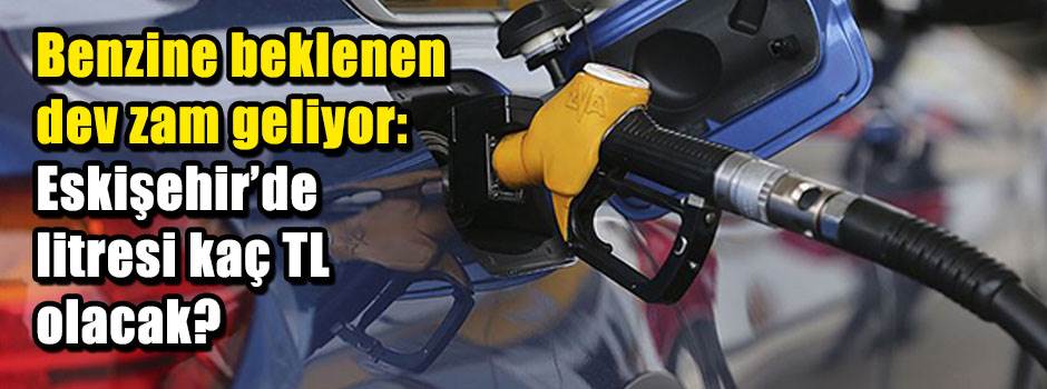Benzine beklenen dev zam geliyor: Eskişehir'de litresi kaç TL olacak?
