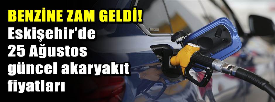 BENZİNE ZAM GELDİ! Eskişehir’de 25 Ağustos güncel akaryakıt fiyatları