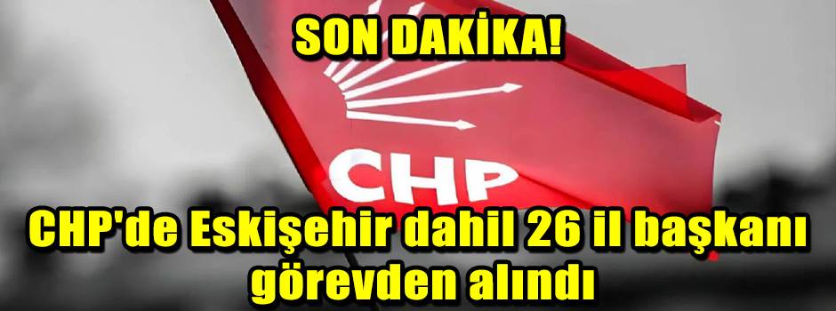 CHP'de Eskişehir dahil 26 il başkanı görevden alındı!