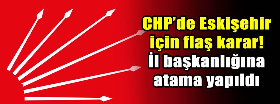 CHP’de Eskişehir için flaş karar! İl başkanlığına atama yapıldı