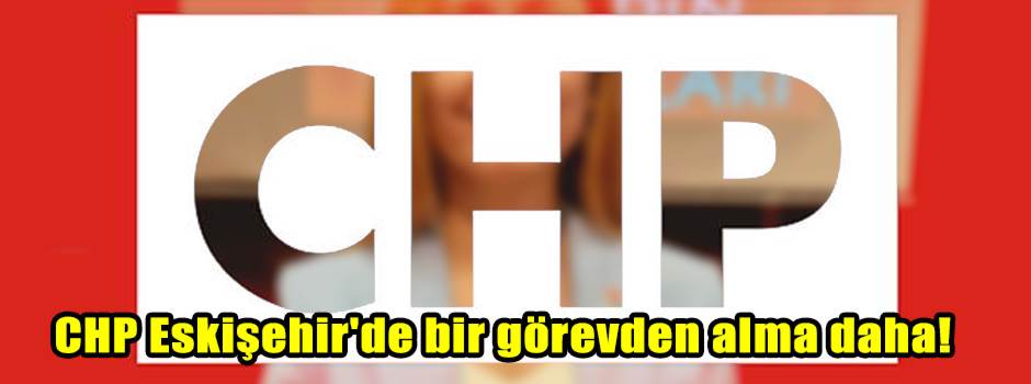 CHP Eskişehir'de bir görevden alma daha!