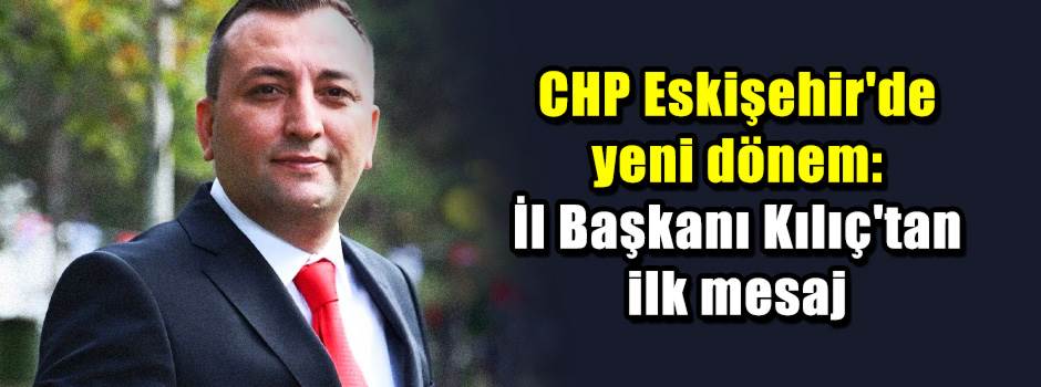 CHP Eskişehir'de yeni dönem: İl Başkanı Kılıç'tan ilk mesaj