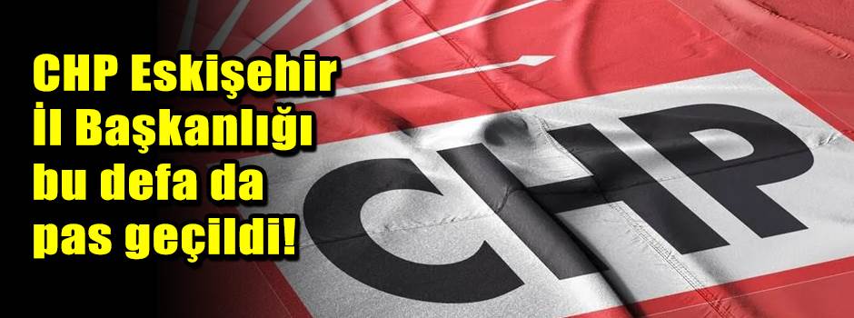 CHP Eskişehir İl Başkanlığı bu defa da pas geçildi!