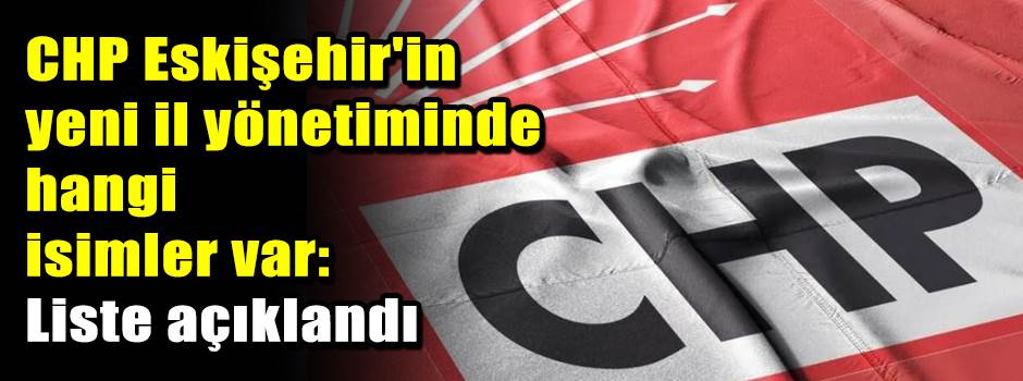 CHP Eskişehir'in yeni il yönetiminde hangi isimler var: Liste açıklandı