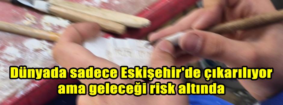 Dünyada sadece Eskişehir'de çıkarılıyor ama geleceği risk altında