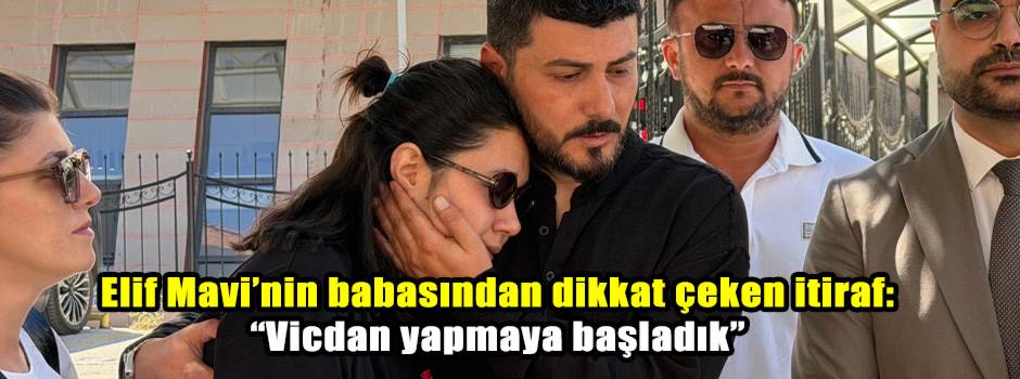 Elif Mavi’nin babasından dikkat çeken itiraf: “Vicdan yapmaya başladık”