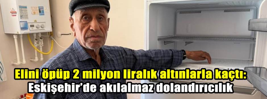 Elini öpüp 2 milyon liralık altınlarla kaçtı: Eskişehir’de akılalmaz dolandırıcılık