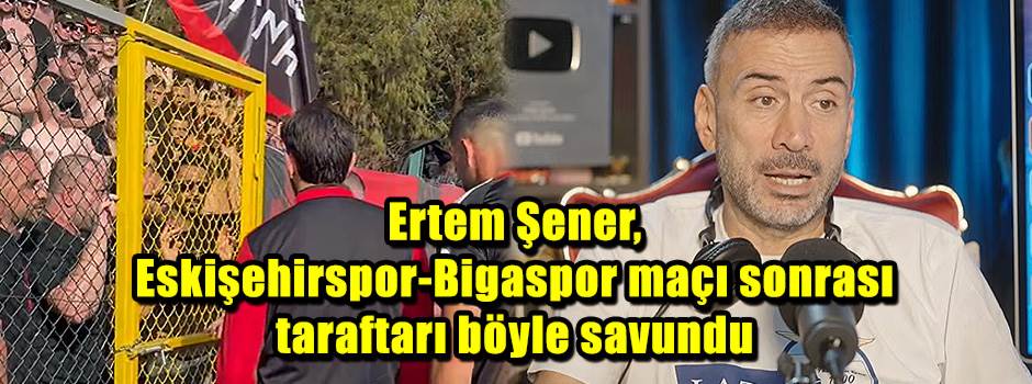 Ertem Şener, Eskişehirspor-Bigaspor maçı sonrası taraftarı böyle savundu