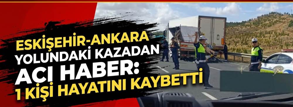Eskişehir-Ankara yolundaki kazadan acı haber: 1 kişi hayatını kaybetti