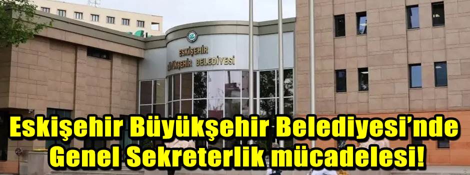 Eskişehir Büyükşehir Belediyesi’nde Genel Sekreterlik mücadelesi!