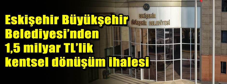 Eskişehir Büyükşehir Belediyesi’nden 1,5 milyar TL’lik kentsel dönüşüm ihalesi