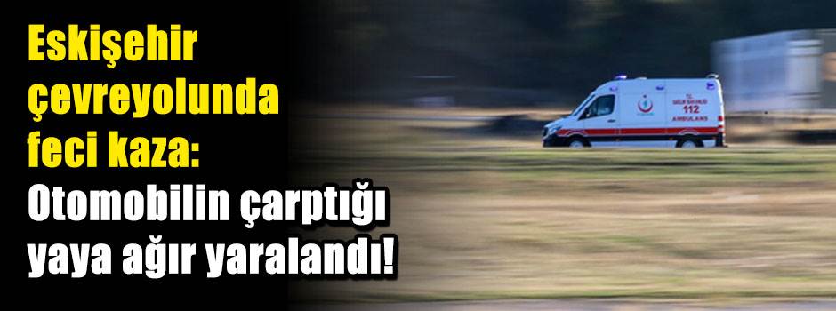 Eskişehir çevreyolunda feci kaza: Otomobilin çarptığı yaya ağır yaralandı!