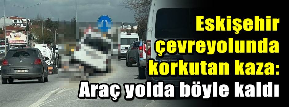 Eskişehir çevreyolunda korkutan kaza: Araç yolda böyle kaldı
