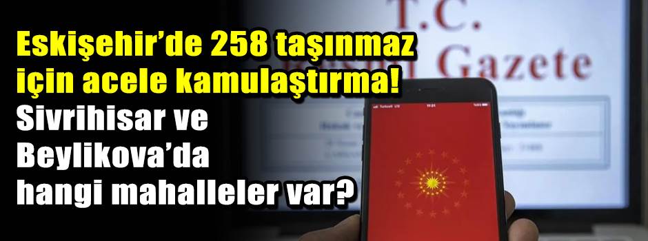 ESKİŞEHİR’DE 258 TAŞINMAZ İÇİN ACELE KAMULAŞTIRMA! Sivrihisar ve Beylikova’da hangi mahalleler var?