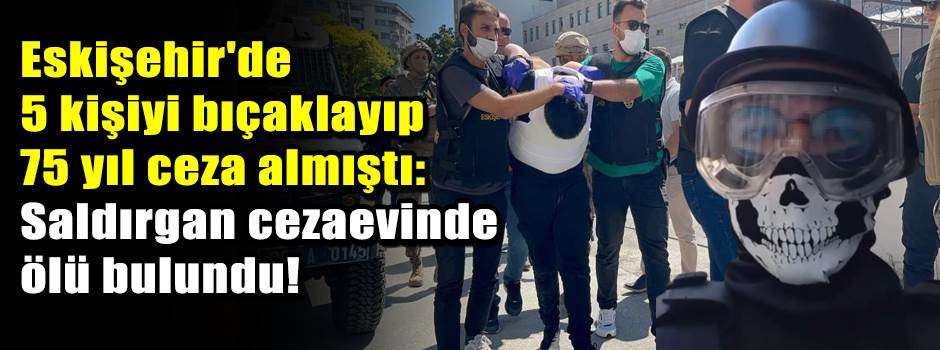 Eskişehir'de 5 kişiyi bıçaklayıp 75 yıl ceza almıştı: Saldırgan cezaevinde ölü bulundu!