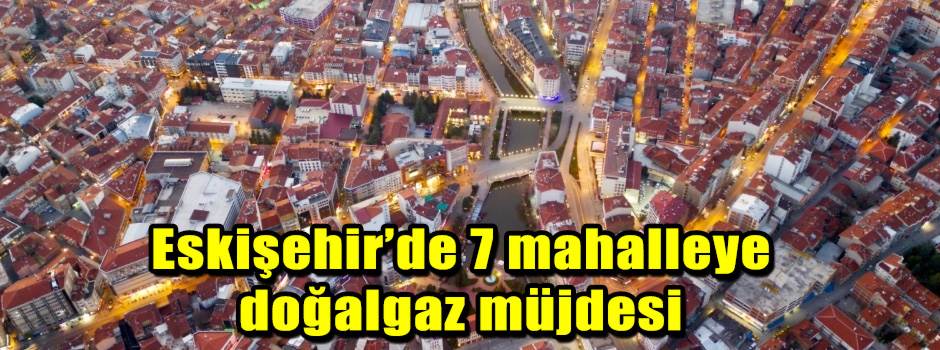 Eskişehir’de 7 mahalleye doğalgaz müjdesi
